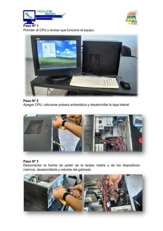 Paso Nº 1
Prender el CPU y revisar que funcione el equipo.
Paso Nº 2
Apagar CPU, colocarse pulsera antiestática y desatornillar la tapa lateral.
Paso Nº 3
Desconectar la fuente de poder de la tarjeta madre y de los dispositivos
internos, desatornillarla y retirarla del gabinete.
 