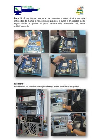 Nota: Si al procesador no se le ha cambiado la pasta térmica con una
antigüedad de 2 años o más, entonces proceder a quitar el procesador de la
tarjeta madre y quitarle la pasta térmica vieja haciéndolo de forma
cuidadosamente.
Paso Nº 9
Desatornillar los tornillos que sujetan la tapa frontal para después quitarla.
 