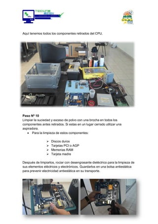 Aquí tenemos todos los componentes retirados del CPU.
Paso Nº 10
Limpiar la suciedad y exceso de polvo con una brocha en todos los
componentes antes retirados. Si estas en un lugar cerrado utilizar una
aspiradora.
Para la limpieza de estos componentes:
 Discos duros
 Tarjetas PCI o AGP
 Memorias RAM
 Tarjeta madre
Después de limpiarlos, rociar con desengrasante dieléctrico para la limpieza de
sus elementos eléctricos y electrónicos. Guardarlos en una bolsa antiestática
para prevenir electricidad antiestática en su transporte.
 