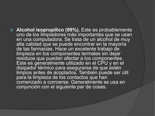  Alcohol isopropílico (99%). Este es probablemente
uno de los limpiadores más importantes que se usan
en una computadora. Se trata de un alcohol de muy
alta calidad que se puede encontrar en la mayoría
de las farmacias. Hace un excelente trabajo de
limpieza en los componentes termales sin dejar
residuos que puedan afectar a los componentes.
Este es generalmente utilizado en el CPU y en el
disipador térmico para asegurarse de que estén
limpios antes de acoplarlos. También puede ser útil
para la limpieza de los contactos que han
comenzado a corroerse. Generalmente se usa en
conjunción con el siguiente par de cosas.
 
