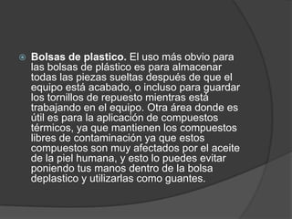 Bolsas de plastico. El uso más obvio para
las bolsas de plástico es para almacenar
todas las piezas sueltas después de que el
equipo está acabado, o incluso para guardar
los tornillos de repuesto mientras está
trabajando en el equipo. Otra área donde es
útil es para la aplicación de compuestos
térmicos, ya que mantienen los compuestos
libres de contaminación ya que estos
compuestos son muy afectados por el aceite
de la piel humana, y esto lo puedes evitar
poniendo tus manos dentro de la bolsa
deplastico y utilizarlas como guantes.
 