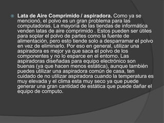 Lata de Aire Comprimido / aspiradora. Como ya se
mencionó, el polvo es un gran problema para las
computadoras. La mayoría de las tiendas de informática
venden latas de aire comprimido . Estos pueden ser útiles
para soplar el polvo de partes como la fuente de
alimentación, pero esto tiende solo a desparramar el polvo
en vez de eliminarlo. Por eso en general, utilizar una
aspiradora es mejor ya que saca el polvo de los
componentes y no lo esparce en el entorno. Las
aspiradoras diseñadas para equipo electrónico son
buenas (ya que hacen menos estática), aunque también
puedes utilizar una aspiradora común de casa, ten
cuidado de no utilizar aspiradora cuando la temperatura es
muy elevada y el clima esta muy seco ya que puede
generar una gran cantidad de estática que puede dañar el
equipo de computo.
 