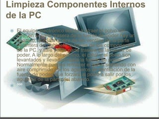 Limpieza Componentes Internos
de la PC
 El equipo electrónico tiende a atraer el polvo del
aire, en la parte trasera de la fuente de poder hay un
abanico, que jala el aire de las ventilas de la parte
delantera del gabinete, a través de los componentes
de la PC, y sale por la parte trasera de la fuente de
poder. A lo largo del camino, el calor y el polvo son
levantados y llevados hacia la fuente de poder.
Normalmente puedes remover el polvo soplando con
aire comprimido por los agujeros de ventilación de la
fuente de poder, que forzara al polvo a salir por los
agujeros de la parte del abanico.
 ººº
 