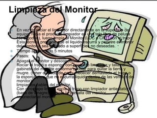 Limpieza del Monitor
 En vez de rociar el limpiador directamente en la superficie del
equipo, rocía el producto limpiador en una tela libre de pelusa
(de algodón), luego limpia el Monitor (LDC o CRT) con el trapo.
Esta técnica previene que el liquido escurra y penetre el interior
del monitor o sea aplicado a superficies no deseadas.
 Tiempo aproximado 5 minutos
 Pasos:
 Apagar el monitor y desconectarlo.
Rociar el trapo o esponga con producto limpiador y tallar el
gabinete del monitor en forma circular para quitar la tierra y
mugre. (tener cuidado de no humedecer demasiado el trapo o
la esponja para que no escurra liquido dentro de las ventilas del
monitor).
limpiar los cables del monitor.
Con otro trapo limpio, rocía el trapo con limpiador antiestatico
(base de vinagre) y limpia la pantalla del monitor.
reconectar el monitor.
 