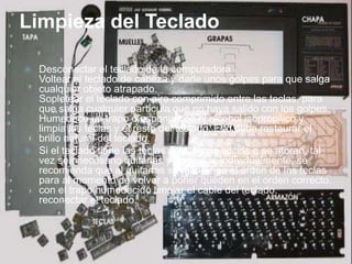 Limpieza del Teclado
 Desconectar el teclado de la computadora.
Voltear el teclado de cabeza y darle unos golpes para que salga
cualquier objeto atrapado.
Sopletear el teclado con aire comprimido entre las teclas, para
que salga cualquier partícula que no haya salido con los golpes.
Humedece un trapo o esponja con el alcohol isopropilico y
limpia las teclas y el resto del teclado. Eso debe restaurar el
brillo natural del teclado.
 Si el teclado tiene las teclas demasiado sucias o se atoran, tal
vez sea necesario quitarlas y limpiarlas individualmente, se
recomienda que al quitarlas se mantenga el orden de las teclas
para al momento de volver a poner queden en el orden correcto.
con el trapo humedecido limpiar el cable del teclado.
reconectar el teclado.
 