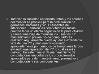  También la suciedad en teclado, ratón y los botones
del monitor es propicia para la proliferación de
gérmenes, bacterias y virus causantes de
infecciones. También las computadoras sucias
pueden tener un efecto negativo en la productividad
y causar una baja de moral en los usuarios. Un
mantenimiento preventivo de computadoras
realizado regularmente puede ayudar a extender la
vida de una PC y mantenerla operando
apropiadamente por periodos de tiempo más largos
evitando una reparación de PC lo cual es más
costoso. En este manual de mantenimiento de
computadoras encontraras los procedimientos
apropiados para dar mantenimiento preventivo a
computadoras y sus componentes.
 