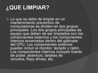 ¿QUE LIMPIAR?
 Lo que se debe de limpiar en un
mantenimiento preventivo de
computadoras se dividen en dos grupos
principales. Los dos grupos principales de
equipo que deben de ser limpiados son los
componentes externos y los componentes
internos encerrados dentro del gabinete
del CPU. Los componentes externos
pueden incluir el monitor, teclado y ratón.
Los componentes internos incluyen fuente
de poder, abanicos, tarjetas de
circuitos, flopy drives, etc.
 
