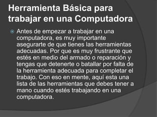 Herramienta Básica para
trabajar en una Computadora
 Antes de empezar a trabajar en una
computadora, es muy importante
asegurarte de que tienes las herramientas
adecuadas. Por que es muy frustrante que
estés en medio del armado o reparación y
tengas que detenerte o batallar por falta de
la herramienta adecuada para completar el
trabajo. Con eso en mente, aquí esta una
lista de las herramientas que debes tener a
mano cuando estés trabajando en una
computadora.
 