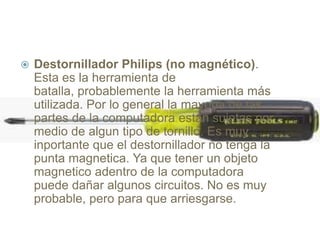  Destornillador Philips (no magnético).
Esta es la herramienta de
batalla, probablemente la herramienta más
utilizada. Por lo general la mayoria de las
partes de la computadora están sujetas por
medio de algun tipo de tornillo. Es muy
inportante que el destornillador no tenga la
punta magnetica. Ya que tener un objeto
magnetico adentro de la computadora
puede dañar algunos circuitos. No es muy
probable, pero para que arriesgarse.
 
