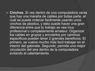  Cinchos. Si ves dentro de una computadora veras
que hay una maraña de cables por todas parte, el
cuál se puede ordenar facilmente usando unos
cinchos de plastico, y esto puede hacer una gran
diferencia entre que tu trabajo se vea muy
profesional o completamente amateur. Organizar
los cables en grupos y enrutarlos por caminos
especificos pueden tener 2 grandes beneficios. El
primero, se vuelve mucho más facil trabajar en el
interior del gabinete. Segundo, permite una mejor
circulación del aire dentro de la computadora
evitando el calentamiento.
 