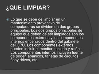 ¿QUE LIMPIAR?Lo que se debe de limpiar en un mantenimiento preventivo de computadoras se dividen en dos grupos principales. Los dos grupos principales de equipo que deben de ser limpiados son los componentes externos y los componentes internos encerrados dentro del gabinete del CPU. Los componentes externos pueden incluir el monitor, teclado y ratón. Los componentes internos incluyen fuente de poder, abanicos, tarjetas de circuitos, flopy drives, etc.