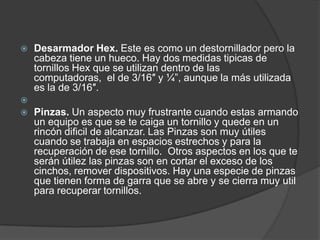 Desarmador Hex. Este es como un destornillador pero la cabeza tiene un hueco. Hay dos medidas tipicas de tornillos Hex que se utilizan dentro de las computadoras,  el de 3/16″ y ¼”, aunque la más utilizada es la de 3/16″. Pinzas. Un aspecto muy frustrante cuando estas armando un equipo es que se te caiga un tornillo y quede en un rincón dificil de alcanzar. Las Pinzas son muy útiles cuando se trabaja en espacios estrechos y para la recuperación de ese tornillo.  Otros aspectos en los que te serán útilez las pinzas son en cortar el exceso de los cinchos, remover dispositivos. Hay una especie de pinzas que tienen forma de garra que se abre y se cierra muy util para recuperar tornillos.