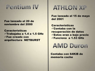 Fue lanzado el 15 de mayo
                             del 2001
Fue lanzado el 20 de
noviembre del 2000           Características
                             Contaba con la
Características              recuperación de datos
Trabajaba a 1.4 a 1.5 GHz   Estos eran a bajo precio
Fue creado con              Funciona a 1.53 GHz
arquitectura NETBURST




                             Contaba con 64KiB de
                             memoria cache
 