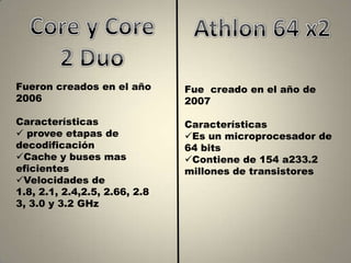 Fueron creados en el año       Fue creado en el año de
2006                           2007

Características                Características
 provee etapas de             Es un microprocesador de
decodificación                 64 bits
Cache y buses mas             Contiene de 154 a233.2
eficientes                     millones de transistores
Velocidades de
1.8, 2.1, 2.4,2.5, 2.66, 2.8
3, 3.0 y 3.2 GHz
 