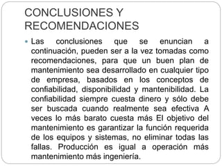 CONCLUSIONES Y
RECOMENDACIONES
 Las conclusiones que se enuncian a
continuación, pueden ser a la vez tomadas como
recomendaciones, para que un buen plan de
mantenimiento sea desarrollado en cualquier tipo
de empresa, basados en los conceptos de
confiabilidad, disponibilidad y mantenibilidad. La
confiabilidad siempre cuesta dinero y sólo debe
ser buscada cuando realmente sea efectiva A
veces lo más barato cuesta más El objetivo del
mantenimiento es garantizar la función requerida
de los equipos y sistemas, no eliminar todas las
fallas. Producción es igual a operación más
mantenimiento más ingeniería.
 