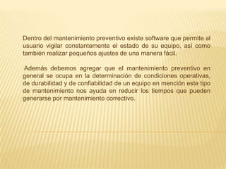 Dentro del mantenimiento preventivo existe software que permite al
usuario vigilar constantemente el estado de su equipo, así como
también realizar pequeños ajustes de una manera fácil.

Además debemos agregar que el mantenimiento preventivo en
general se ocupa en la determinación de condiciones operativas,
de durabilidad y de confiabilidad de un equipo en mención este tipo
de mantenimiento nos ayuda en reducir los tiempos que pueden
generarse por mantenimiento correctivo.
 