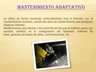 Mantenimiento adaptativo

se utiliza de forma incorrecta confundiéndose muy a menudo con el
mantenimiento evolutivo, siendo dos tipos de mantenimiento que persiguen
objetivos distintos.
Modificaciones que afectan a los entornos en los que el sistema opera, por
ejemplo, cambios en la configuración del hardware, software de
base, gestores de bases de datos, comunicaciones, etc…”.
 