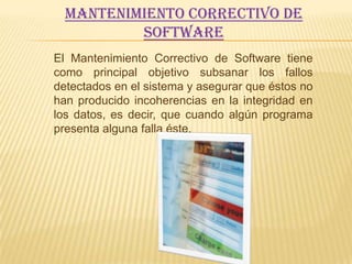Mantenimiento Correctivo de
          Software
El Mantenimiento Correctivo de Software tiene
como principal objetivo subsanar los fallos
detectados en el sistema y asegurar que éstos no
han producido incoherencias en la integridad en
los datos, es decir, que cuando algún programa
presenta alguna falla éste.
 