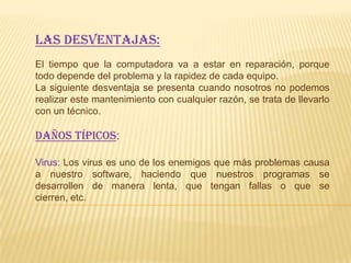 Las desventajas:
El tiempo que la computadora va a estar en reparación, porque
todo depende del problema y la rapidez de cada equipo.
La siguiente desventaja se presenta cuando nosotros no podemos
realizar este mantenimiento con cualquier razón, se trata de llevarlo
con un técnico.

DAÑOS TÍPICOS:

Virus: Los virus es uno de los enemigos que más problemas causa
a nuestro software, haciendo que nuestros programas se
desarrollen de manera lenta, que tengan fallas o que se
cierren, etc.
 