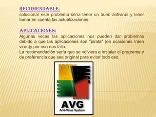 Recomendable:
solucionar este problema sería tener un buen antivirus y tener
tomar en cuenta las actualizaciones.

Aplicaciones:
Algunas veces las aplicaciones nos pueden dar problemas
debido a que las aplicaciones son "pirata" (en ocasiones traen
virus)y por eso nos falla.
La recomendación sería que se volviera a instalar el programa y
de preferencia que sea original para evitar todo eso.
 