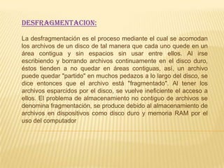 DESFRAGMENTACION:

La desfragmentación es el proceso mediante el cual se acomodan
los archivos de un disco de tal manera que cada uno quede en un
área contigua y sin espacios sin usar entre ellos. Al irse
escribiendo y borrando archivos continuamente en el disco duro,
éstos tienden a no quedar en áreas contiguas, así, un archivo
puede quedar "partido" en muchos pedazos a lo largo del disco, se
dice entonces que el archivo está "fragmentado". Al tener los
archivos esparcidos por el disco, se vuelve ineficiente el acceso a
ellos. El problema de almacenamiento no contiguo de archivos se
denomina fragmentación, se produce debido al almacenamiento de
archivos en dispositivos como disco duro y memoria RAM por el
uso del computador
 