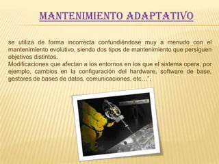 Mantenimiento adaptativo

se utiliza de forma incorrecta confundiéndose muy a menudo con el
mantenimiento evolutivo, siendo dos tipos de mantenimiento que persiguen
objetivos distintos.
Modificaciones que afectan a los entornos en los que el sistema opera, por
ejemplo, cambios en la configuración del hardware, software de base,
gestores de bases de datos, comunicaciones, etc…”.
 