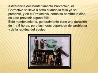 A diferencia del Mantenimiento Preventivo, el
Correctivo se lleva a cabo cuando la falla ya se
presentó, y en el Preventivo, como su nombre lo dice,
es para prevenir alguna falla.
Este mantenimiento, generalmente tiene una duración
de 1 a 5 horas, pero las horas dependen del problema
y de la rapidez del equipo.
 