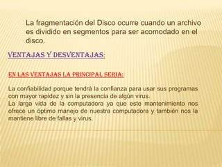 La fragmentación del Disco ocurre cuando un archivo
      es dividido en segmentos para ser acomodado en el
      disco.
VENTAJAS Y DESVENTAJAS:

En las ventajas la principal seria:

La confiabilidad porque tendrá la confianza para usar sus programas
con mayor rapidez y sin la presencia de algún virus.
La larga vida de la computadora ya que este mantenimiento nos
ofrece un óptimo manejo de nuestra computadora y también nos la
mantiene libre de fallas y virus.
 