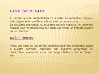 Las desventajas:
El tiempo que la computadora va a estar en reparación, porque
todo depende del problema y la rapidez de cada equipo.
La siguiente desventaja se presenta cuando nosotros no podemos
realizar este mantenimiento con cualquier razón, se trata de llevarlo
con un técnico.

DAÑOS TÍPICOS:

Virus: Los virus es uno de los enemigos que más problemas causa
a nuestro software, haciendo que nuestros programas se
desarrollen de manera lenta, que tengan fallas o que se cierren,
etc.
 