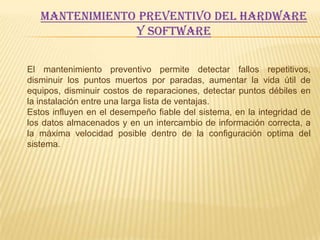 MANTENIMIENTO PREVENTIVO DEL HARDWARE
                Y SOFTWARE

El mantenimiento preventivo permite detectar fallos repetitivos,
disminuir los puntos muertos por paradas, aumentar la vida útil de
equipos, disminuir costos de reparaciones, detectar puntos débiles en
la instalación entre una larga lista de ventajas.
Estos influyen en el desempeño fiable del sistema, en la integridad de
los datos almacenados y en un intercambio de información correcta, a
la máxima velocidad posible dentro de la configuración optima del
sistema.
 