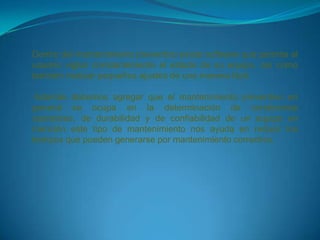 Dentro del mantenimiento preventivo existe software que permite al
usuario vigilar constantemente el estado de su equipo, así como
también realizar pequeños ajustes de una manera fácil.

 Además debemos agregar que el mantenimiento preventivo en
general se ocupa en la determinación de condiciones
operativas, de durabilidad y de confiabilidad de un equipo en
mención este tipo de mantenimiento nos ayuda en reducir los
tiempos que pueden generarse por mantenimiento correctivo.
 