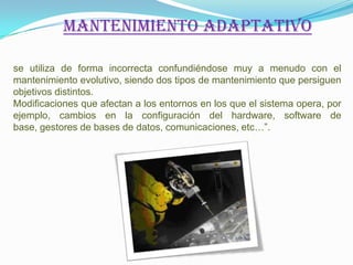 Mantenimiento adaptativo

se utiliza de forma incorrecta confundiéndose muy a menudo con el
mantenimiento evolutivo, siendo dos tipos de mantenimiento que persiguen
objetivos distintos.
Modificaciones que afectan a los entornos en los que el sistema opera, por
ejemplo, cambios en la configuración del hardware, software de
base, gestores de bases de datos, comunicaciones, etc…”.
 