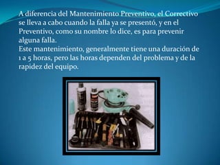 A diferencia del Mantenimiento Preventivo, el Correctivo
se lleva a cabo cuando la falla ya se presentó, y en el
Preventivo, como su nombre lo dice, es para prevenir
alguna falla.
Este mantenimiento, generalmente tiene una duración de
1 a 5 horas, pero las horas dependen del problema y de la
rapidez del equipo.
 