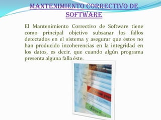 Mantenimiento Correctivo de
          Software
El Mantenimiento Correctivo de Software tiene
como principal objetivo subsanar los fallos
detectados en el sistema y asegurar que éstos no
han producido incoherencias en la integridad en
los datos, es decir, que cuando algún programa
presenta alguna falla éste.
 