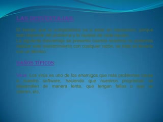 Las desventajas:
El tiempo que la computadora va a estar en reparación, porque
todo depende del problema y la rapidez de cada equipo.
La siguiente desventaja se presenta cuando nosotros no podemos
realizar este mantenimiento con cualquier razón, se trata de llevarlo
con un técnico.

DAÑOS TÍPICOS:

Virus: Los virus es uno de los enemigos que más problemas causa
a nuestro software, haciendo que nuestros programas se
desarrollen de manera lenta, que tengan fallas o que se
cierren, etc.
 