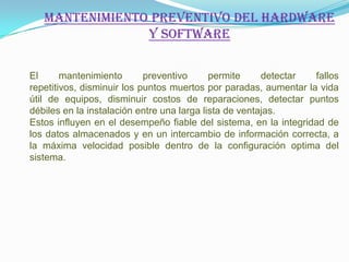 MANTENIMIENTO PREVENTIVO DEL HARDWARE
                Y SOFTWARE

El      mantenimiento       preventivo      permite     detectar  fallos
repetitivos, disminuir los puntos muertos por paradas, aumentar la vida
útil de equipos, disminuir costos de reparaciones, detectar puntos
débiles en la instalación entre una larga lista de ventajas.
Estos influyen en el desempeño fiable del sistema, en la integridad de
los datos almacenados y en un intercambio de información correcta, a
la máxima velocidad posible dentro de la configuración optima del
sistema.
 