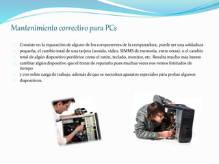 Mantenimiento correctivo para PCs 
Consiste en la reparación de alguno de los componentes de la computadora, puede ser una soldadura 
pequeña, el cambio total de una tarjeta (sonido, video, SIMMS de memoria, entre otras), o el cambio 
total de algún dispositivo periférico como el ratón, teclado, monitor, etc. Resulta mucho más barato 
cambiar algún dispositivo que el tratar de repararlo pues muchas veces nos vemos limitados de 
tiempo 
y con sobre carga de trabajo, además de que se necesitan aparatos especiales para probar algunos 
dispositivos. 
 