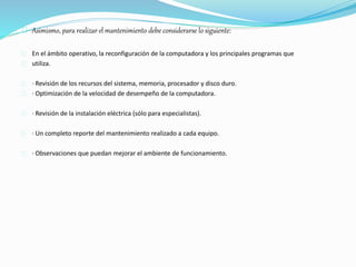 Asimismo, para realizar el mantenimiento debe considerarse lo siguiente: 
En el ámbito operativo, la reconfiguración de la computadora y los principales programas que 
utiliza. 
· Revisión de los recursos del sistema, memoria, procesador y disco duro. 
· Optimización de la velocidad de desempeño de la computadora. 
· Revisión de la instalación eléctrica (sólo para especialistas). 
· Un completo reporte del mantenimiento realizado a cada equipo. 
· Observaciones que puedan mejorar el ambiente de funcionamiento. 
 