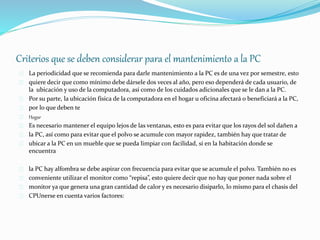 Criterios que se deben considerar para el mantenimiento a la PC 
La periodicidad que se recomienda para darle mantenimiento a la PC es de una vez por semestre, esto 
quiere decir que como mínimo debe dársele dos veces al año, pero eso dependerá de cada usuario, de 
la ubicación y uso de la computadora, así como de los cuidados adicionales que se le dan a la PC. 
Por su parte, la ubicación física de la computadora en el hogar u oficina afectará o beneficiará a la PC, 
por lo que deben te 
Hogar 
Es necesario mantener el equipo lejos de las ventanas, esto es para evitar que los rayos del sol dañen a 
la PC, así como para evitar que el polvo se acumule con mayor rapidez, también hay que tratar de 
ubicar a la PC en un mueble que se pueda limpiar con facilidad, si en la habitación donde se 
encuentra 
la PC hay alfombra se debe aspirar con frecuencia para evitar que se acumule el polvo. También no es 
conveniente utilizar el monitor como “repisa”, esto quiere decir que no hay que poner nada sobre el 
monitor ya que genera una gran cantidad de calor y es necesario disiparlo, lo mismo para el chasis del 
CPUnerse en cuenta varios factores: 
 