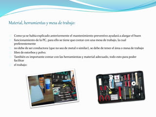 Material, herramientas y mesa de trabajo: 
Como ya se había explicado anteriormente el mantenimiento preventivo ayudará a alargar el buen 
funcionamiento de la PC, para ello se tiene que contar con una mesa de trabajo, la cual 
preferentemente 
no debe de ser conductora (que no sea de metal o similar), se debe de tener el área o mesa de trabajo 
libre de estorbos y polvo. 
También es importante contar con las herramientas y material adecuado, todo esto para poder 
facilitar 
el trabajo: 
 