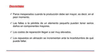 Desventajas
 Paros inesperados cuando la producción debe ser mayor, es decir, en el
peor momento.
 Las fallas o la pérdida de un elemento pequeño pueden tener serios
daños en componentes mayores.
 Los costos de reparación llegan a ser muy elevados.
 Los repuestos en almacén se incrementan ante la incertidumbre de qué
puede fallar.
 