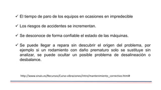  El tiempo de paro de los equipos en ocasiones en impredecible
 Los riesgos de accidentes se incrementan.
 Se desconoce de forma confiable el estado de las máquinas.
 Se puede llegar a repara sin descubrir el origen del problema, por
ejemplo si un rodamiento con daño prematuro solo se sustituye sin
analizar, se puede ocultar un posible problema de desalineación o
desbalance.
http://www.sinais.es/Recursos/Curso-vibraciones/intro/mantenimiento_correctivo.html#
 