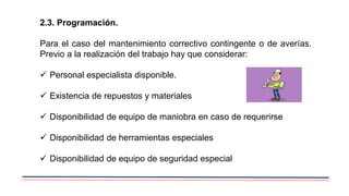 2.3. Programación.
Para el caso del mantenimiento correctivo contingente o de averías.
Previo a la realización del trabajo hay que considerar:
 Personal especialista disponible.
 Existencia de repuestos y materiales
 Disponibilidad de equipo de maniobra en caso de requerirse
 Disponibilidad de herramientas especiales
 Disponibilidad de equipo de seguridad especial
 