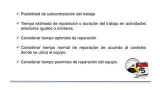  Posibilidad de subcontratación del trabajo
 Tiempo estimado de reparación o duración del trabajo en actividades
anteriores iguales o similares.
 Considerar tiempo optimista de reparación
 Considerar tiempo normal de reparación de acuerdo al contexto
donde se ubica el equipo.
 Considerar tiempo pesimista de reparación del equipo.
 