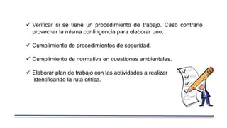  Verificar si se tiene un procedimiento de trabajo. Caso contrario
provechar la misma contingencia para elaborar uno.
 Cumplimiento de procedimientos de seguridad.
 Cumplimiento de normativa en cuestiones ambientales.
 Elaborar plan de trabajo con las actividades a realizar
identificando la ruta critica.
 