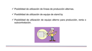  Posibilidad de utilización de líneas de producción alternas.
 Posibilidad de utilización de equipo de stand by
 Posibilidad de utilización de equipo alterno para producción, renta o
subcontratación.
 