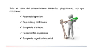 Para el caso del mantenimiento correctivo programado, hay que
considerar:
 Personal disponible.
 Repuestos y materiales
 Equipo de maniobra
 Herramientas especiales
 Equipo de seguridad especial
 