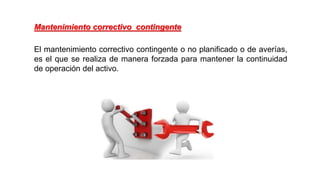 El mantenimiento correctivo contingente o no planificado o de averías,
es el que se realiza de manera forzada para mantener la continuidad
de operación del activo.
Mantenimiento correctivo contingente
 