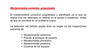 El mantenimiento correctivo programado o planificado es el que se
realiza una vez detectado un defecto en el equipo o instalación. Antes
de que se convierta en un problema mayor.
La detección del defecto puede tener su origen en las inspecciones
rutinarias de:
 Mantenimiento autónomo
 Previas al arranque de equipos
 Mantenimiento preventivo
 Mantenimiento predictivo
 Usuarios de los equipos
Mantenimiento correctivo programado
 