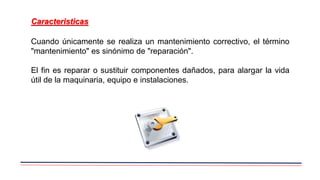 Cuando únicamente se realiza un mantenimiento correctivo, el término
"mantenimiento" es sinónimo de "reparación".
El fin es reparar o sustituir componentes dañados, para alargar la vida
útil de la maquinaria, equipo e instalaciones.
Caracteristicas
 
